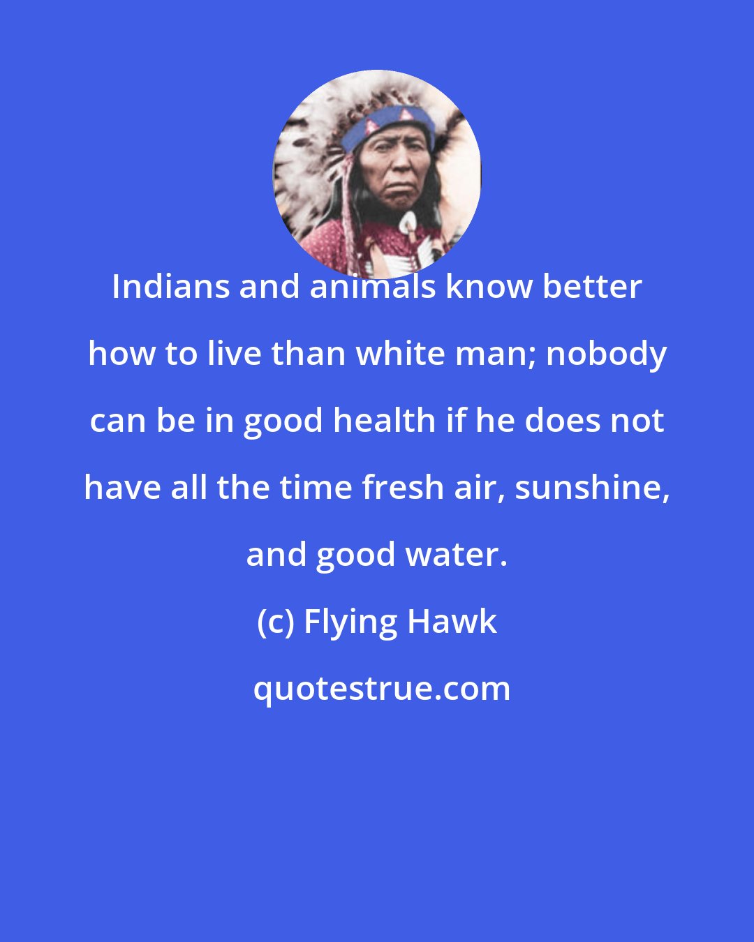 Flying Hawk: Indians and animals know better how to live than white man; nobody can be in good health if he does not have all the time fresh air, sunshine, and good water.