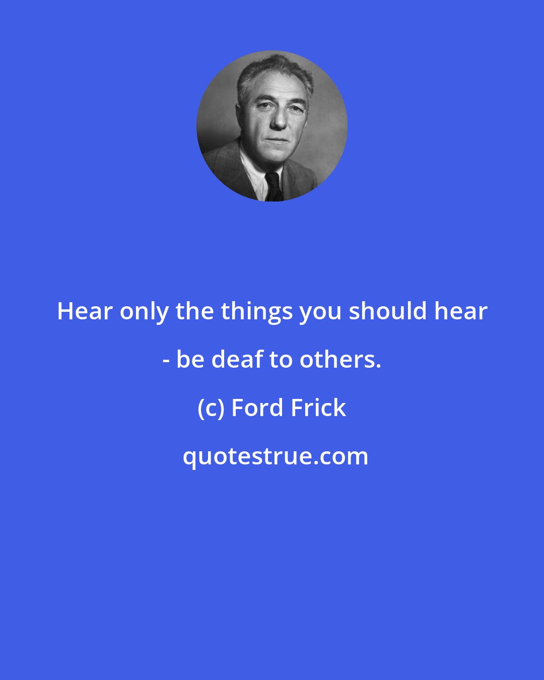 Ford Frick: Hear only the things you should hear - be deaf to others.