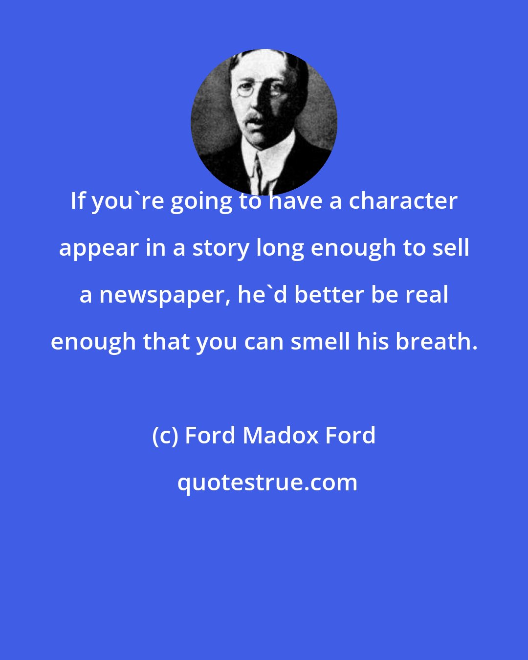 Ford Madox Ford: If you're going to have a character appear in a story long enough to sell a newspaper, he'd better be real enough that you can smell his breath.