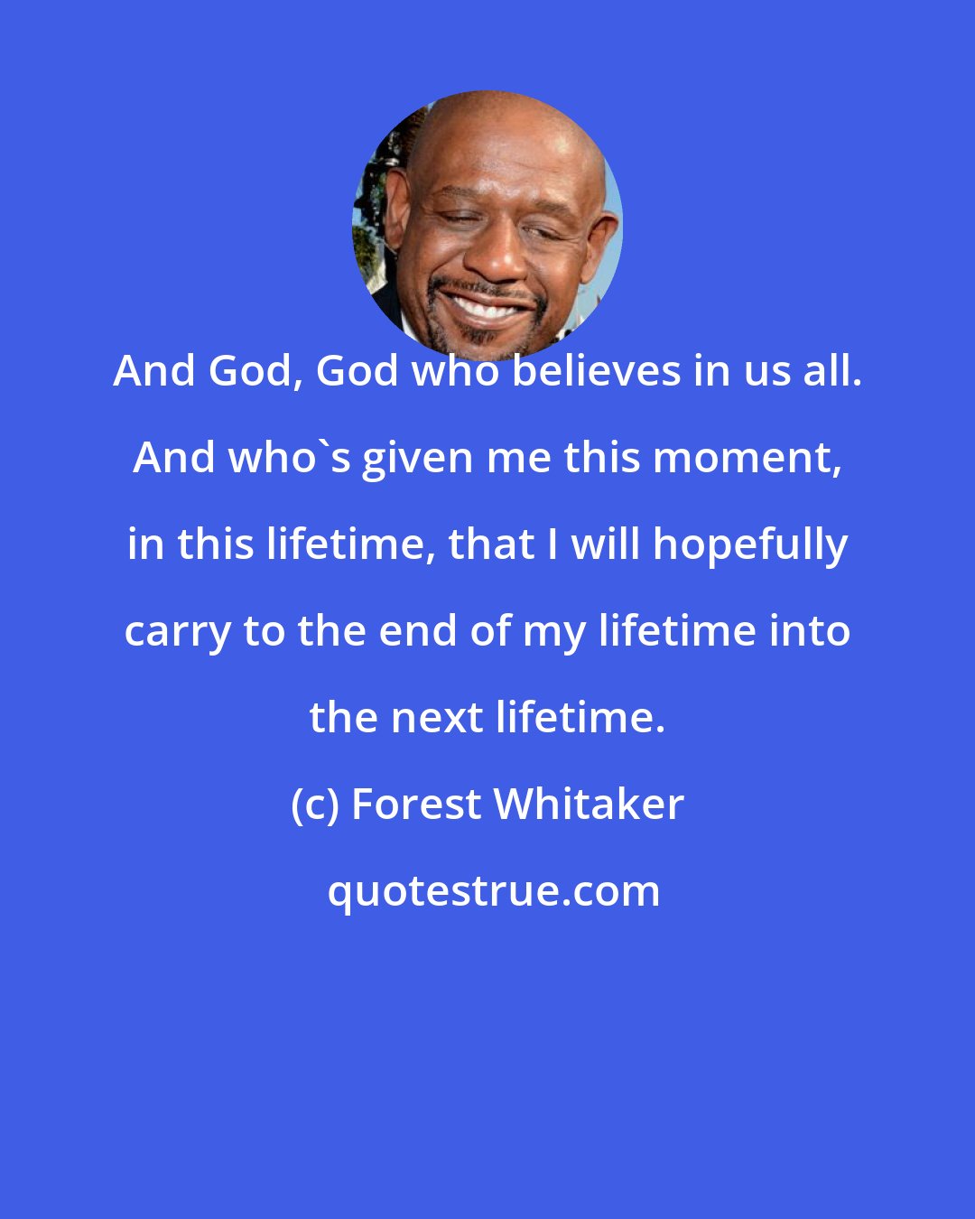 Forest Whitaker: And God, God who believes in us all. And who's given me this moment, in this lifetime, that I will hopefully carry to the end of my lifetime into the next lifetime.