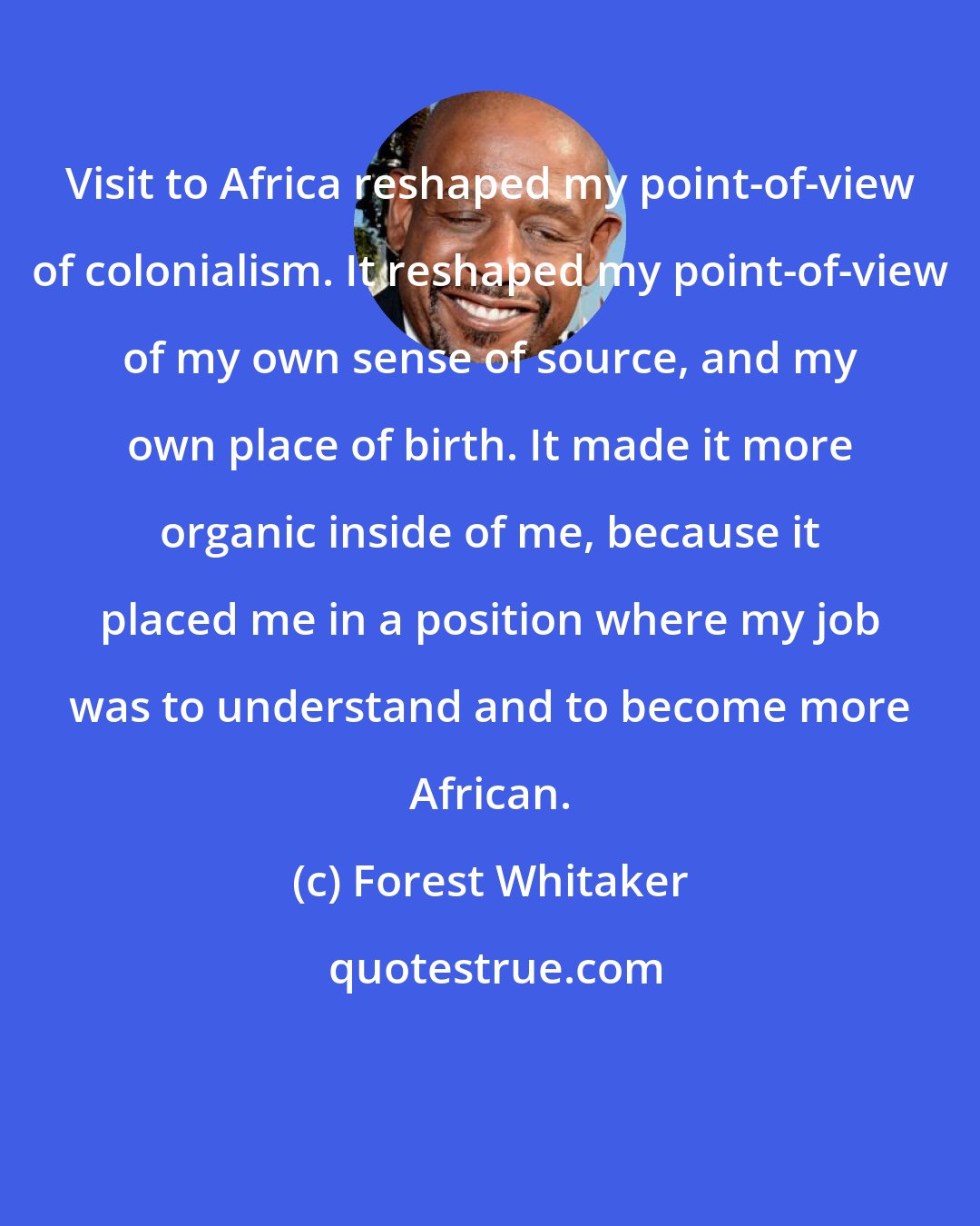 Forest Whitaker: Visit to Africa reshaped my point-of-view of colonialism. It reshaped my point-of-view of my own sense of source, and my own place of birth. It made it more organic inside of me, because it placed me in a position where my job was to understand and to become more African.