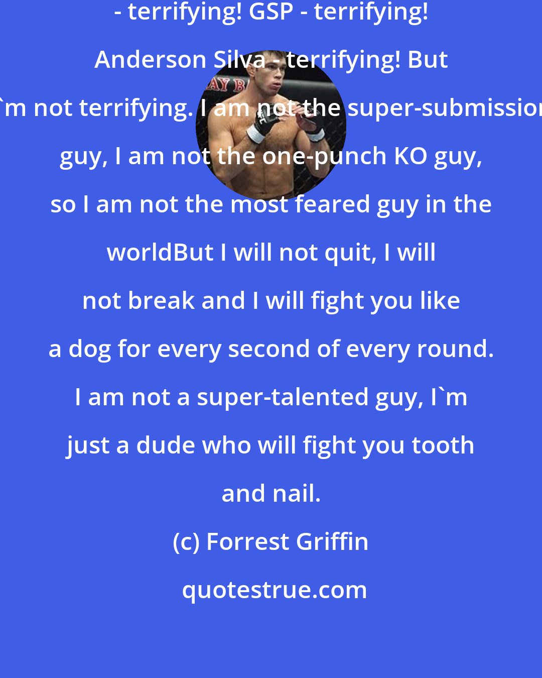 Forrest Griffin: If you look at UFC champions: BJ Penn - terrifying! GSP - terrifying! Anderson Silva - terrifying! But I'm not terrifying. I am not the super-submission guy, I am not the one-punch KO guy, so I am not the most feared guy in the worldBut I will not quit, I will not break and I will fight you like a dog for every second of every round. I am not a super-talented guy, I'm just a dude who will fight you tooth and nail.