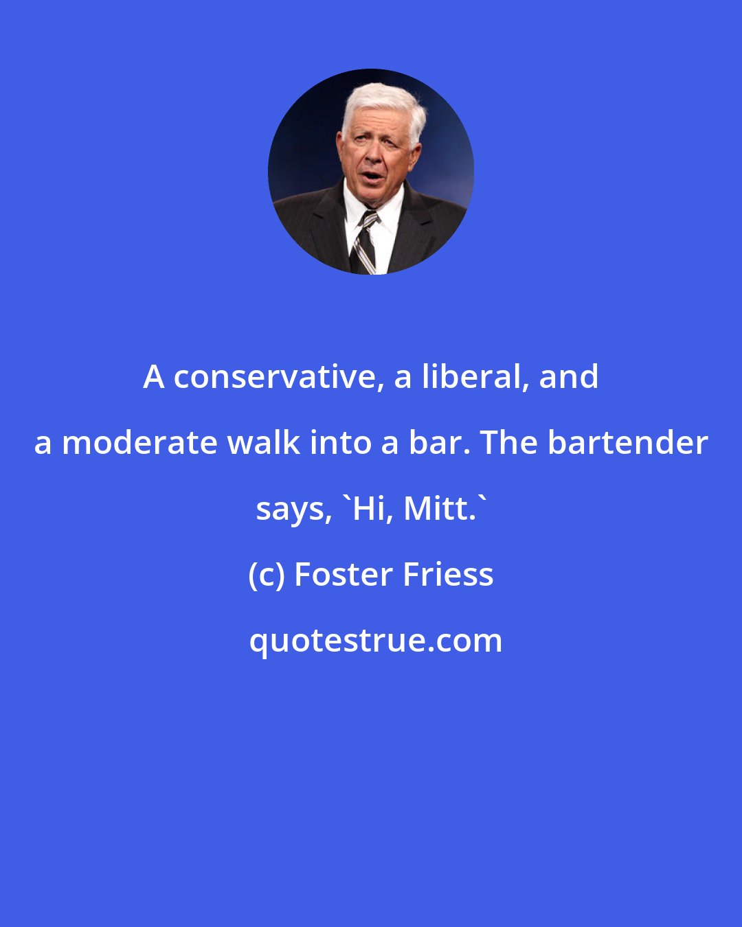Foster Friess: A conservative, a liberal, and a moderate walk into a bar. The bartender says, 'Hi, Mitt.'