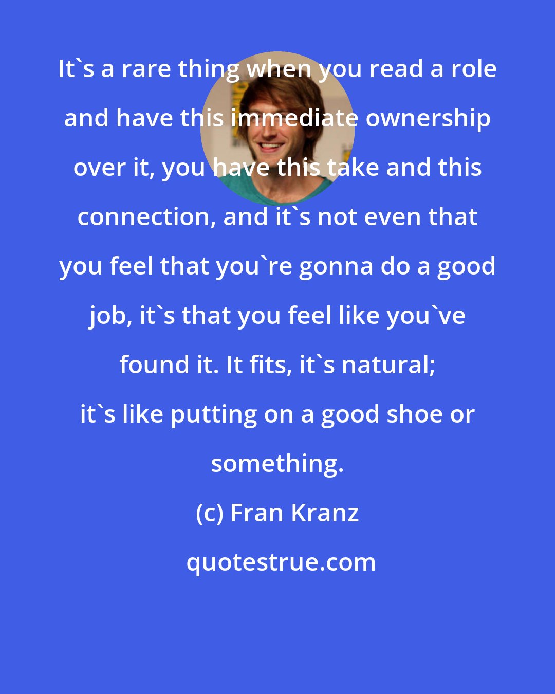 Fran Kranz: It's a rare thing when you read a role and have this immediate ownership over it, you have this take and this connection, and it's not even that you feel that you're gonna do a good job, it's that you feel like you've found it. It fits, it's natural; it's like putting on a good shoe or something.