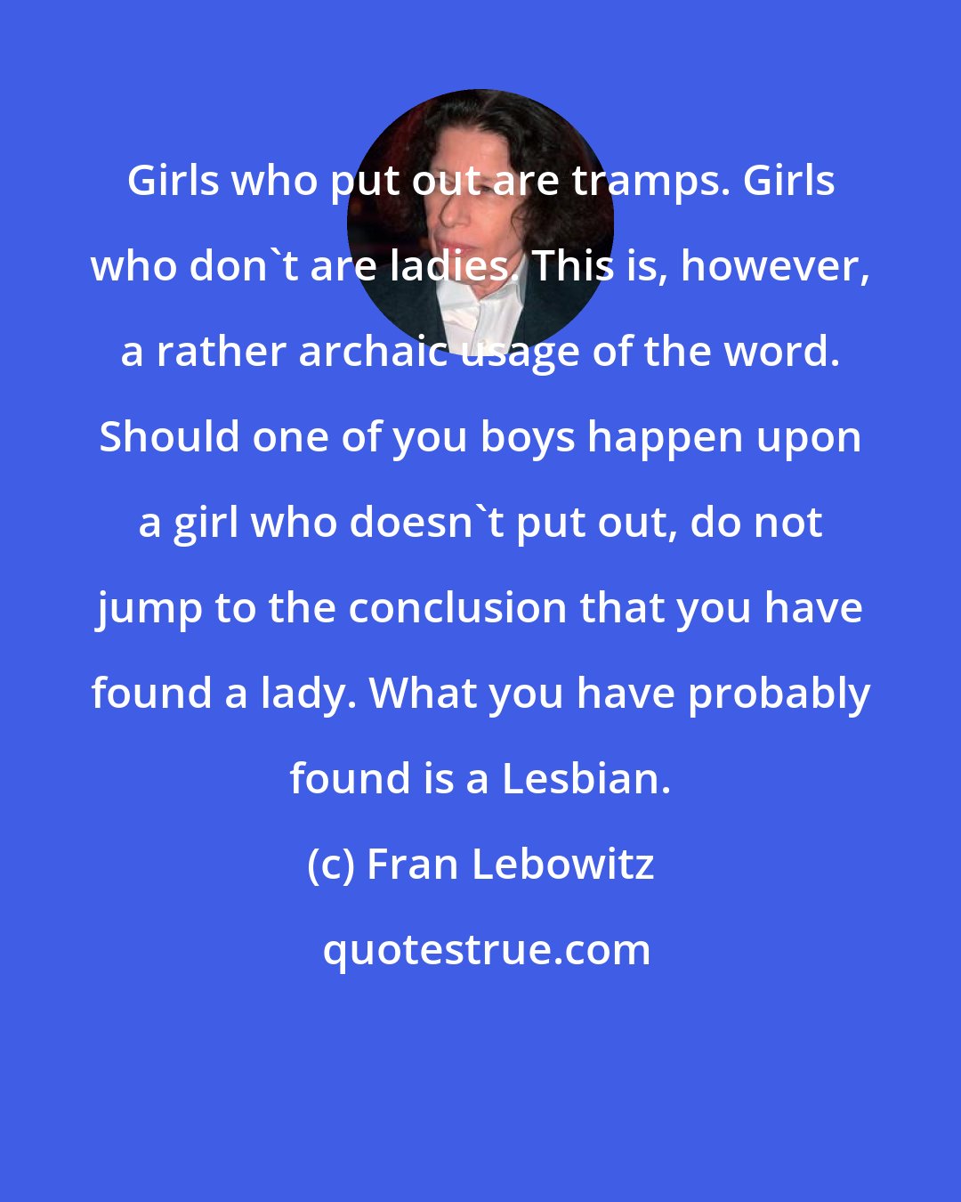 Fran Lebowitz: Girls who put out are tramps. Girls who don't are ladies. This is, however, a rather archaic usage of the word. Should one of you boys happen upon a girl who doesn't put out, do not jump to the conclusion that you have found a lady. What you have probably found is a Lesbian.