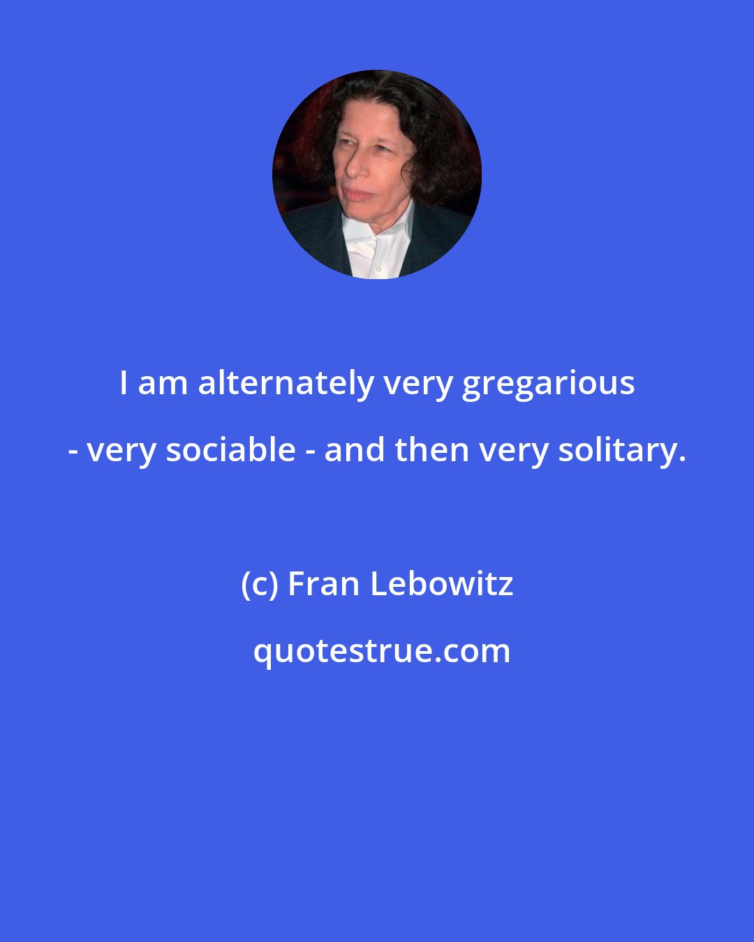 Fran Lebowitz: I am alternately very gregarious - very sociable - and then very solitary.