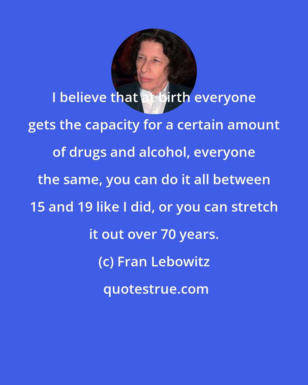 Fran Lebowitz: I believe that at birth everyone gets the capacity for a certain amount of drugs and alcohol, everyone the same, you can do it all between 15 and 19 like I did, or you can stretch it out over 70 years.