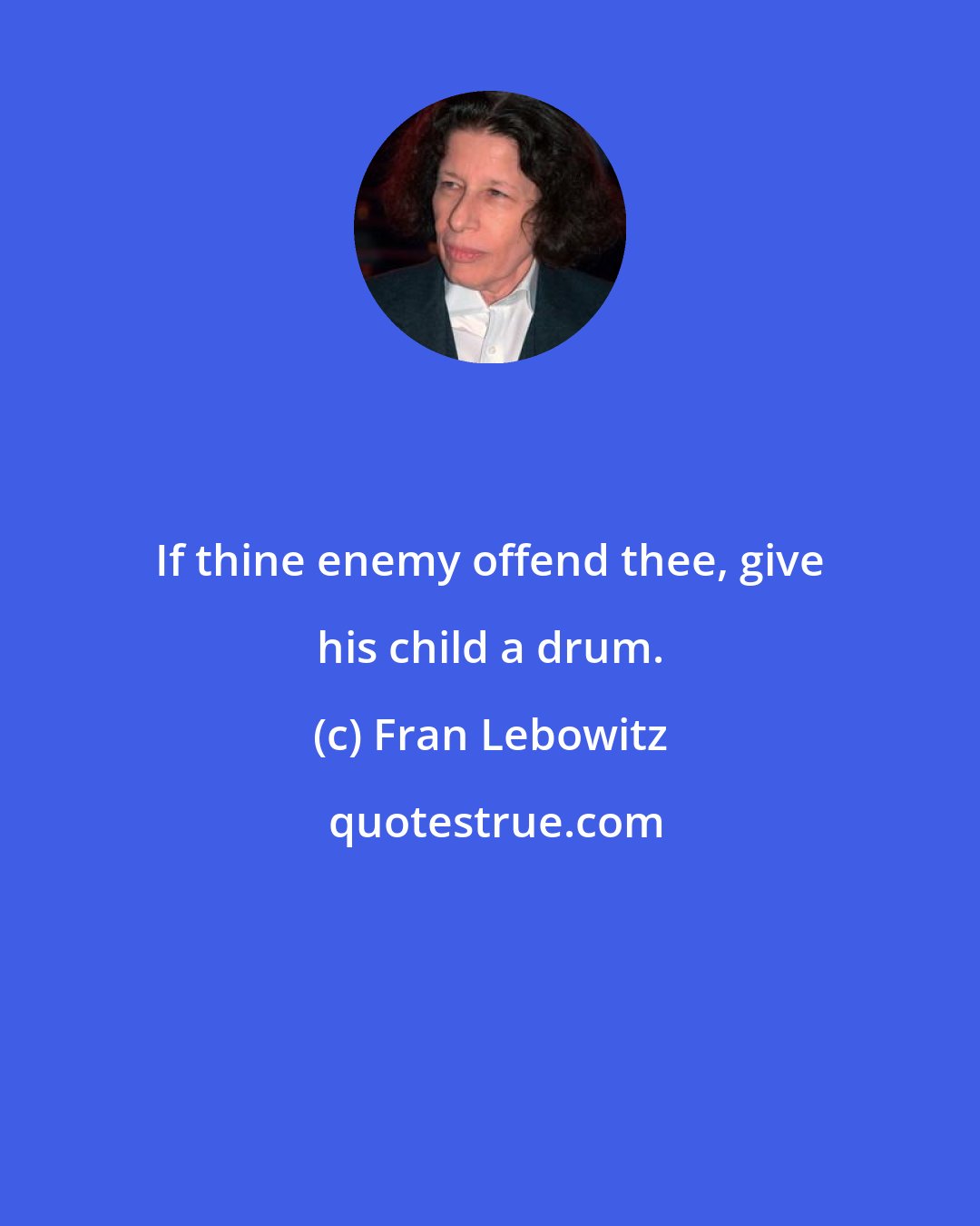 Fran Lebowitz: If thine enemy offend thee, give his child a drum.