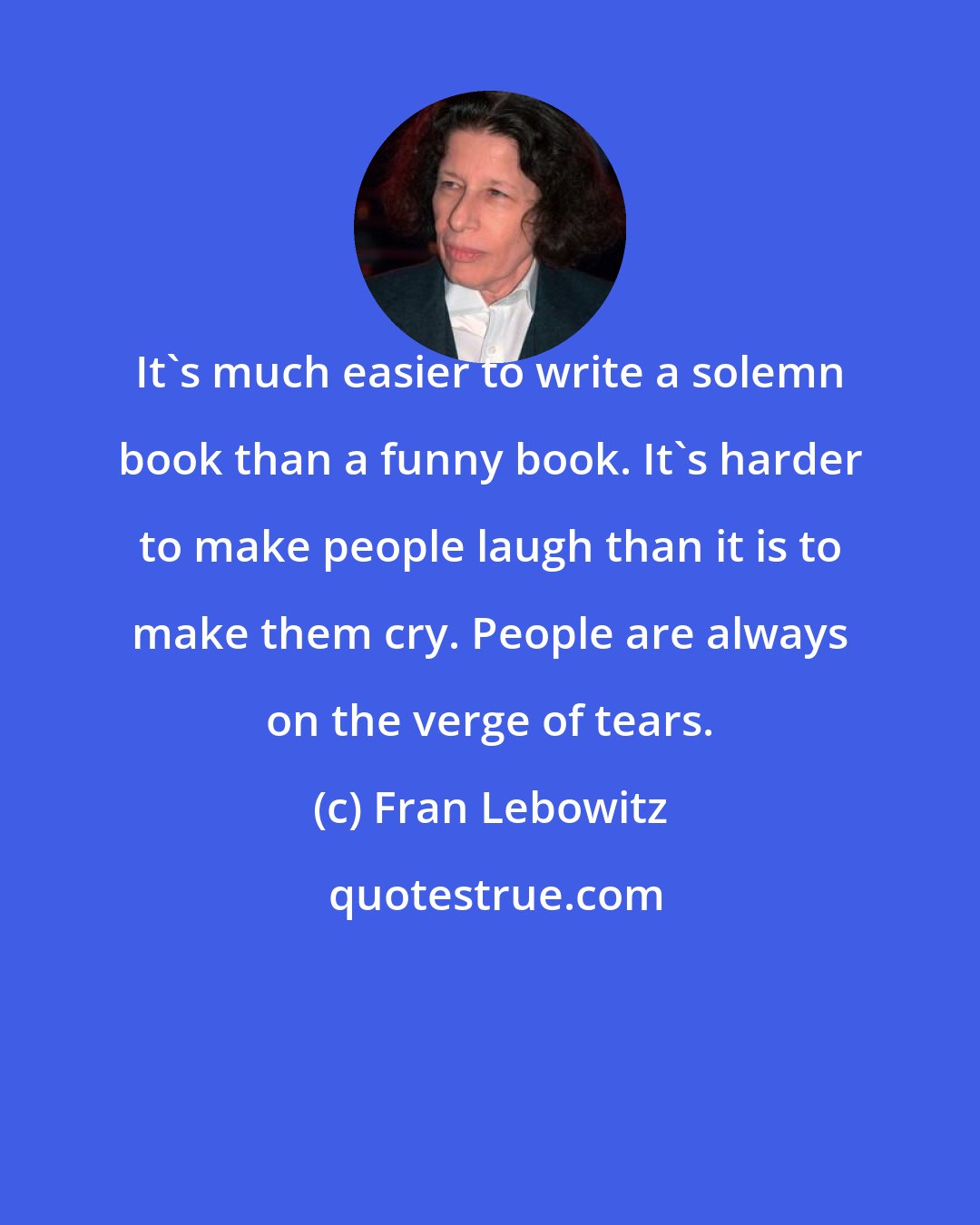 Fran Lebowitz: It's much easier to write a solemn book than a funny book. It's harder to make people laugh than it is to make them cry. People are always on the verge of tears.