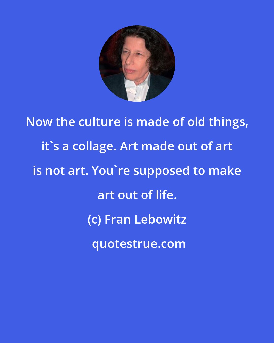 Fran Lebowitz: Now the culture is made of old things, it's a collage. Art made out of art is not art. You're supposed to make art out of life.