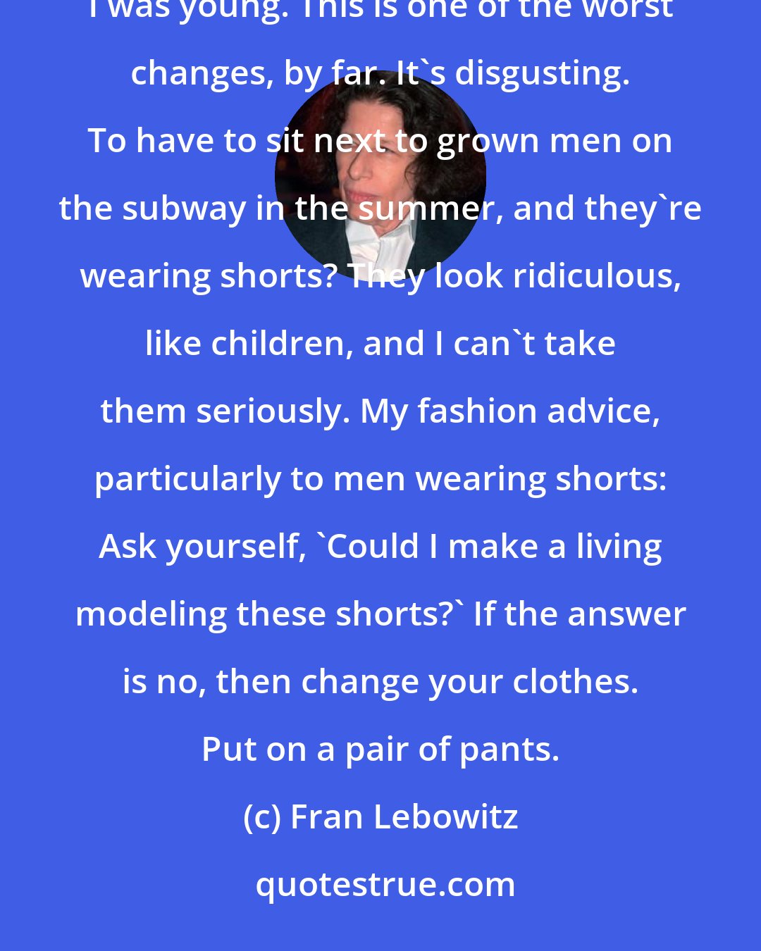Fran Lebowitz: One of the biggest changes in my lifetime, is the phenomenon of men wearing shorts. Men never wore shorts when I was young. This is one of the worst changes, by far. It's disgusting. To have to sit next to grown men on the subway in the summer, and they're wearing shorts? They look ridiculous, like children, and I can't take them seriously. My fashion advice, particularly to men wearing shorts: Ask yourself, 'Could I make a living modeling these shorts?' If the answer is no, then change your clothes. Put on a pair of pants.