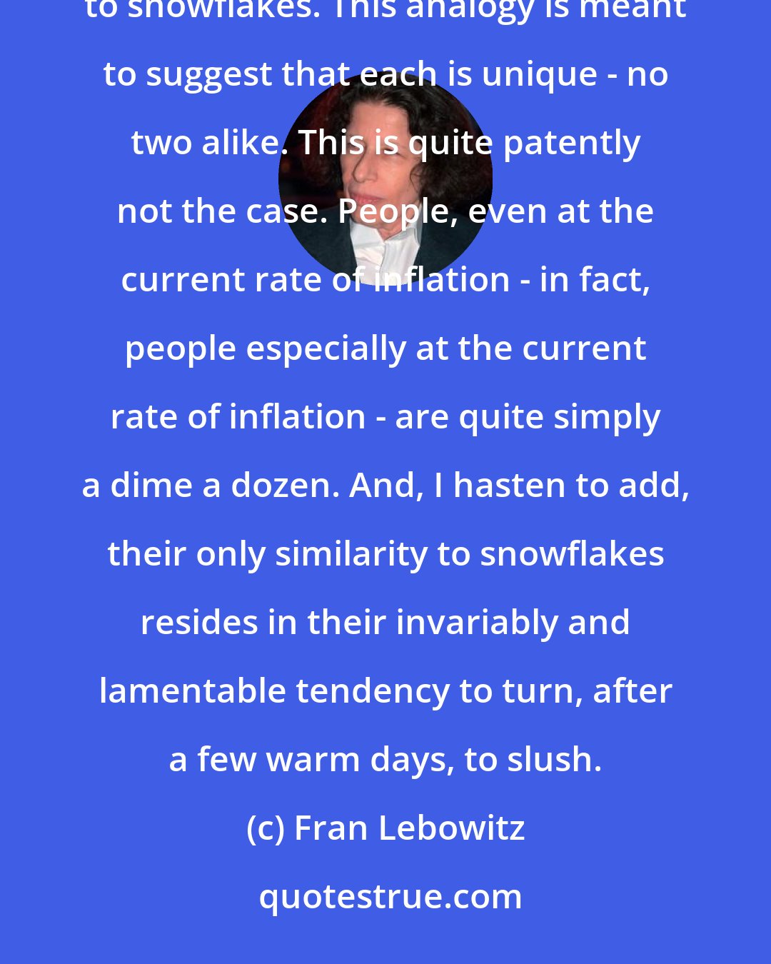 Fran Lebowitz: People (a group that in my opinion has always attracted an undue amount of attention) have often been likened to snowflakes. This analogy is meant to suggest that each is unique - no two alike. This is quite patently not the case. People, even at the current rate of inflation - in fact, people especially at the current rate of inflation - are quite simply a dime a dozen. And, I hasten to add, their only similarity to snowflakes resides in their invariably and lamentable tendency to turn, after a few warm days, to slush.