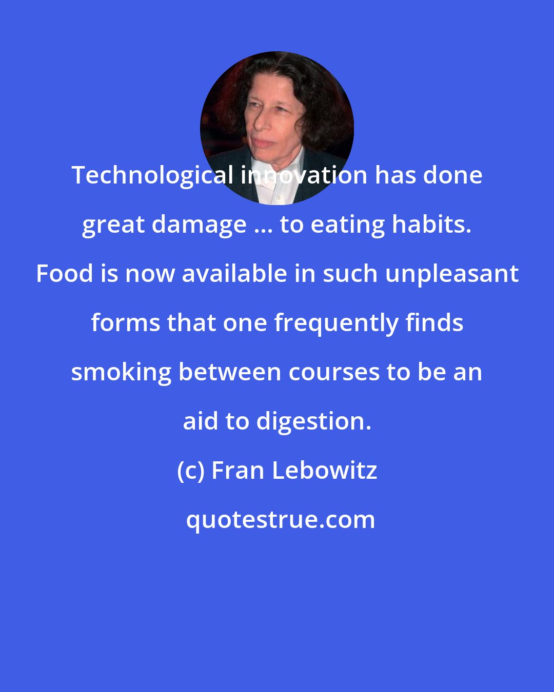 Fran Lebowitz: Technological innovation has done great damage ... to eating habits. Food is now available in such unpleasant forms that one frequently finds smoking between courses to be an aid to digestion.