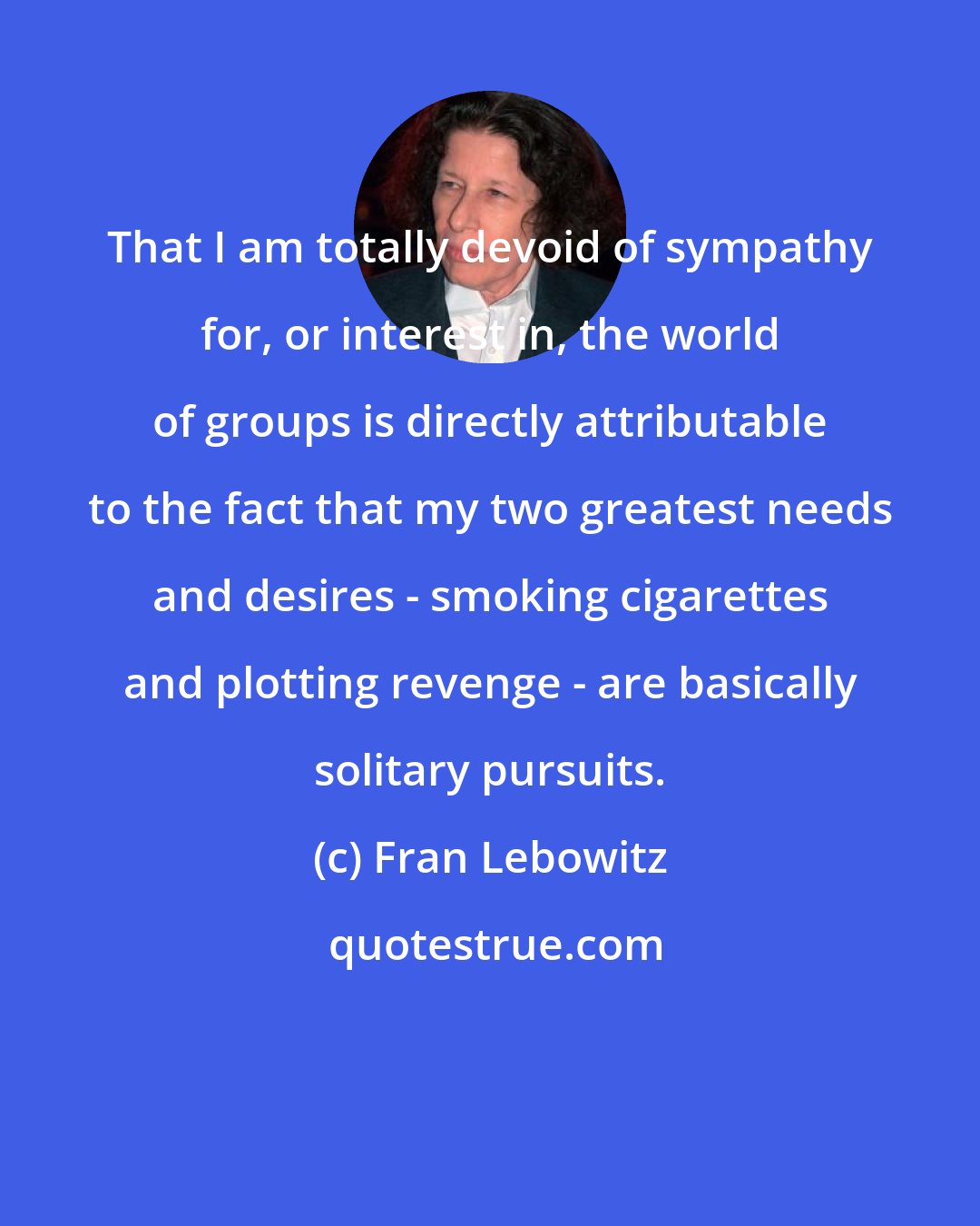Fran Lebowitz: That I am totally devoid of sympathy for, or interest in, the world of groups is directly attributable to the fact that my two greatest needs and desires - smoking cigarettes and plotting revenge - are basically solitary pursuits.