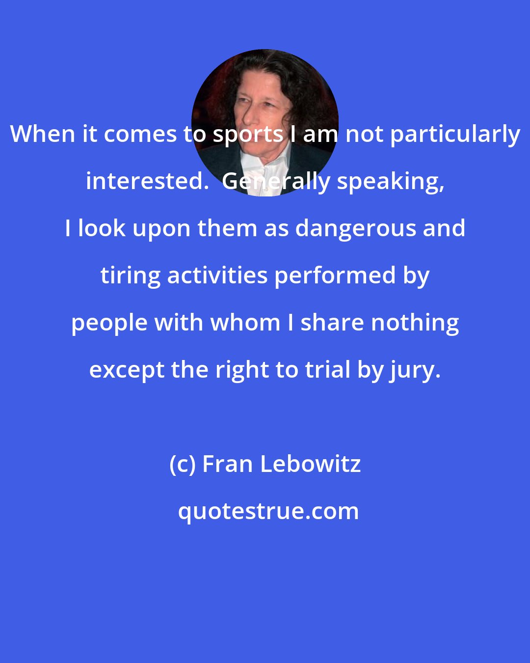 Fran Lebowitz: When it comes to sports I am not particularly interested.  Generally speaking, I look upon them as dangerous and tiring activities performed by people with whom I share nothing except the right to trial by jury.