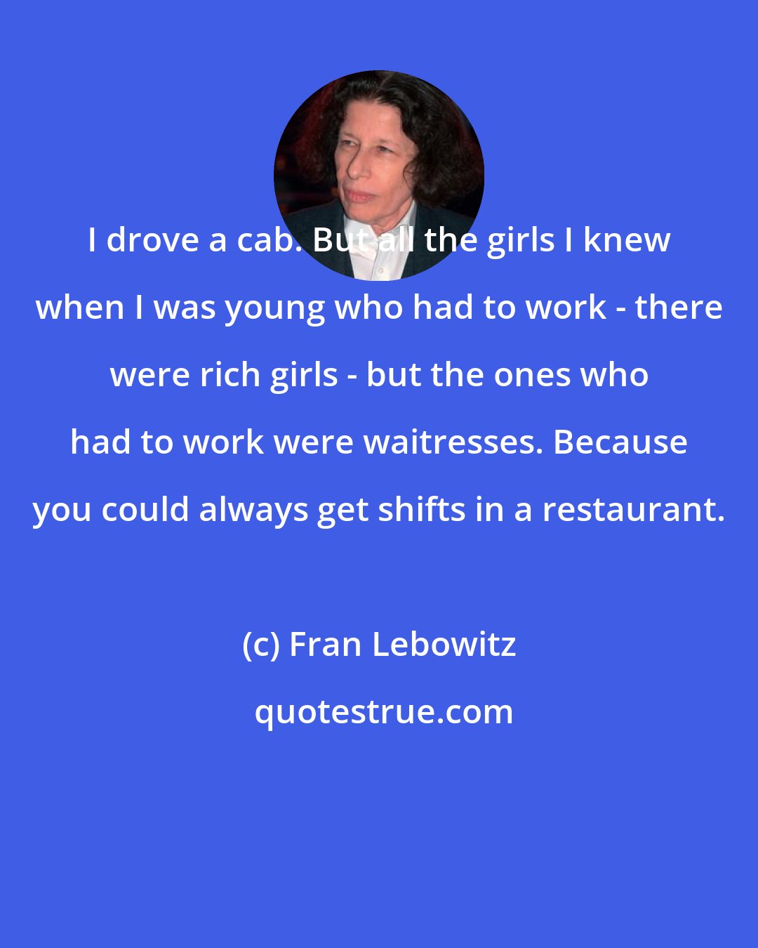 Fran Lebowitz: I drove a cab. But all the girls I knew when I was young who had to work - there were rich girls - but the ones who had to work were waitresses. Because you could always get shifts in a restaurant.