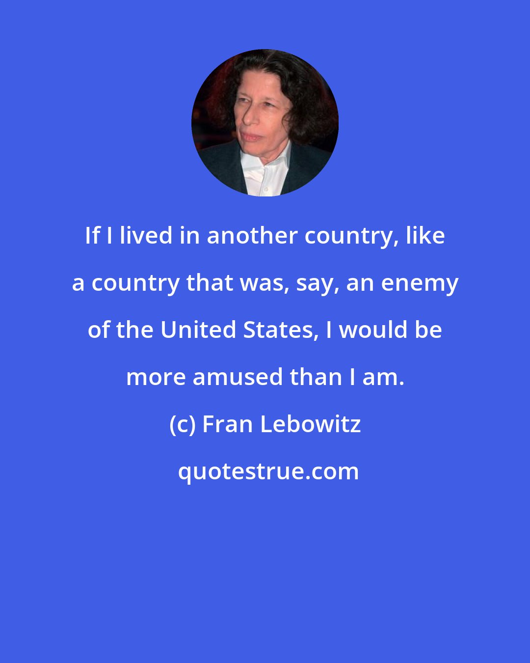 Fran Lebowitz: If I lived in another country, like a country that was, say, an enemy of the United States, I would be more amused than I am.