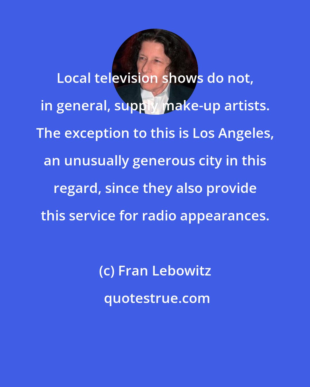 Fran Lebowitz: Local television shows do not, in general, supply make-up artists. The exception to this is Los Angeles, an unusually generous city in this regard, since they also provide this service for radio appearances.