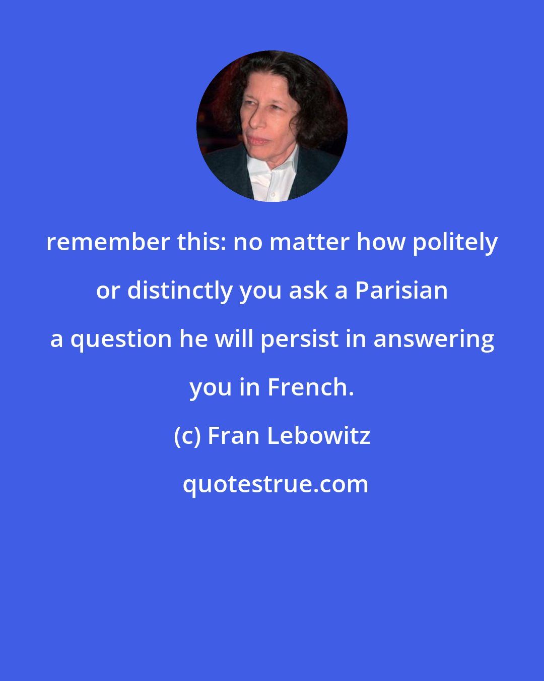 Fran Lebowitz: remember this: no matter how politely or distinctly you ask a Parisian a question he will persist in answering you in French.