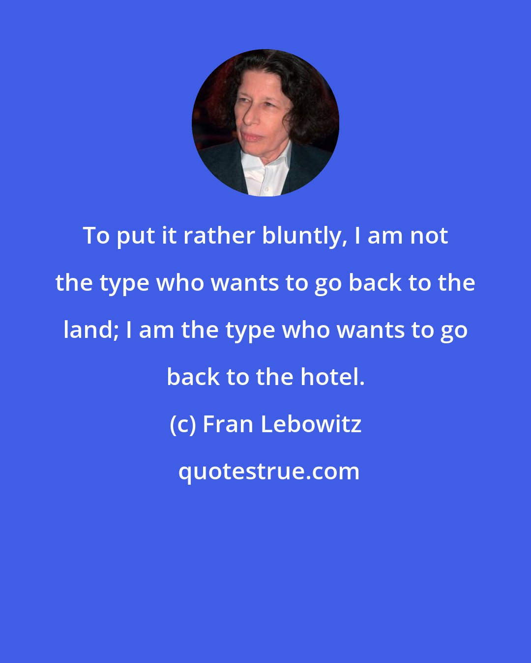 Fran Lebowitz: To put it rather bluntly, I am not the type who wants to go back to the land; I am the type who wants to go back to the hotel.