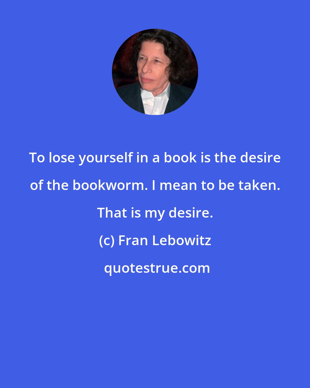 Fran Lebowitz: To lose yourself in a book is the desire of the bookworm. I mean to be taken. That is my desire.