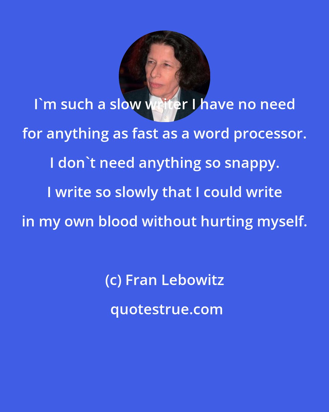 Fran Lebowitz: I'm such a slow writer I have no need for anything as fast as a word processor. I don't need anything so snappy. I write so slowly that I could write in my own blood without hurting myself.