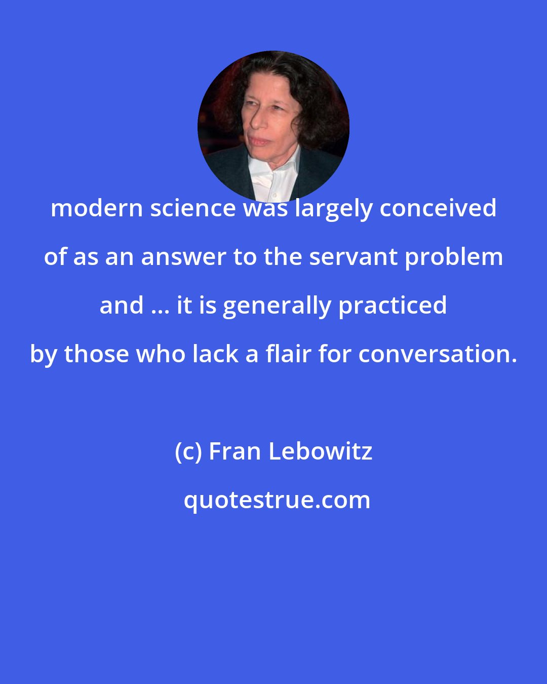 Fran Lebowitz: modern science was largely conceived of as an answer to the servant problem and ... it is generally practiced by those who lack a flair for conversation.