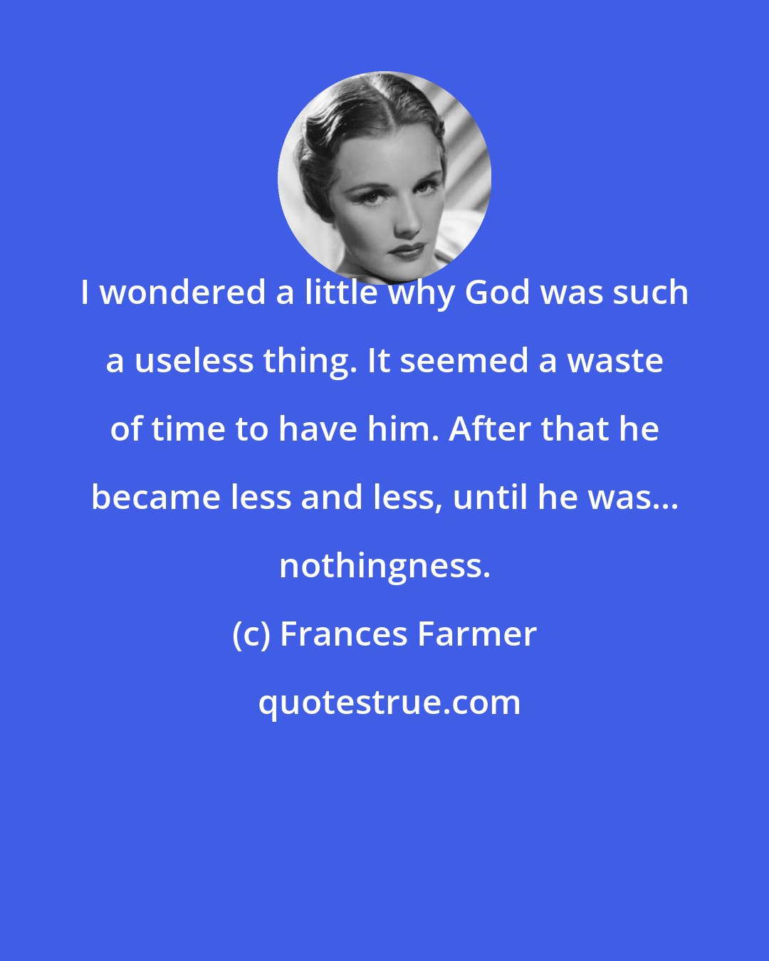 Frances Farmer: I wondered a little why God was such a useless thing. It seemed a waste of time to have him. After that he became less and less, until he was... nothingness.