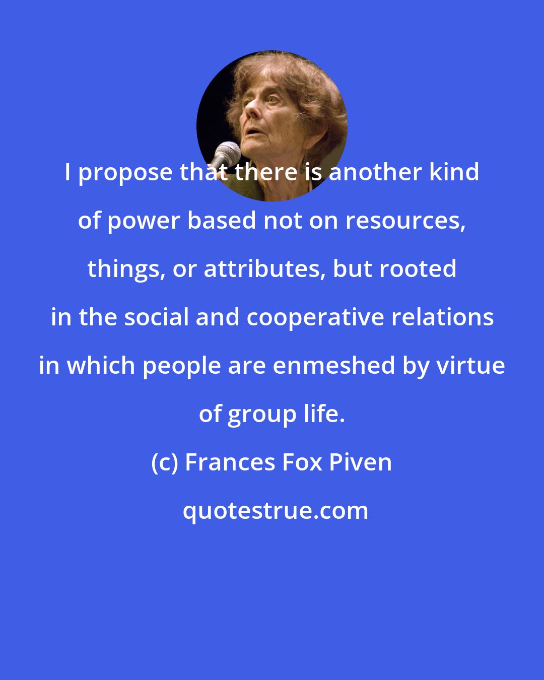 Frances Fox Piven: I propose that there is another kind of power based not on resources, things, or attributes, but rooted in the social and cooperative relations in which people are enmeshed by virtue of group life.