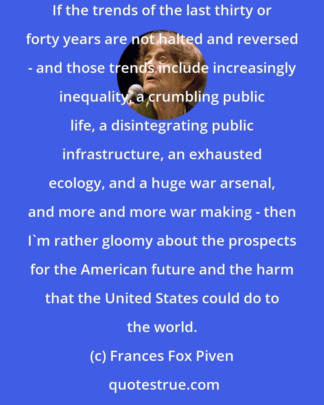 Frances Fox Piven: I think that we're at an alarming moment in American political development and maybe in world political development, because the United States is so influential. If the trends of the last thirty or forty years are not halted and reversed - and those trends include increasingly inequality, a crumbling public life, a disintegrating public infrastructure, an exhausted ecology, and a huge war arsenal, and more and more war making - then I'm rather gloomy about the prospects for the American future and the harm that the United States could do to the world.