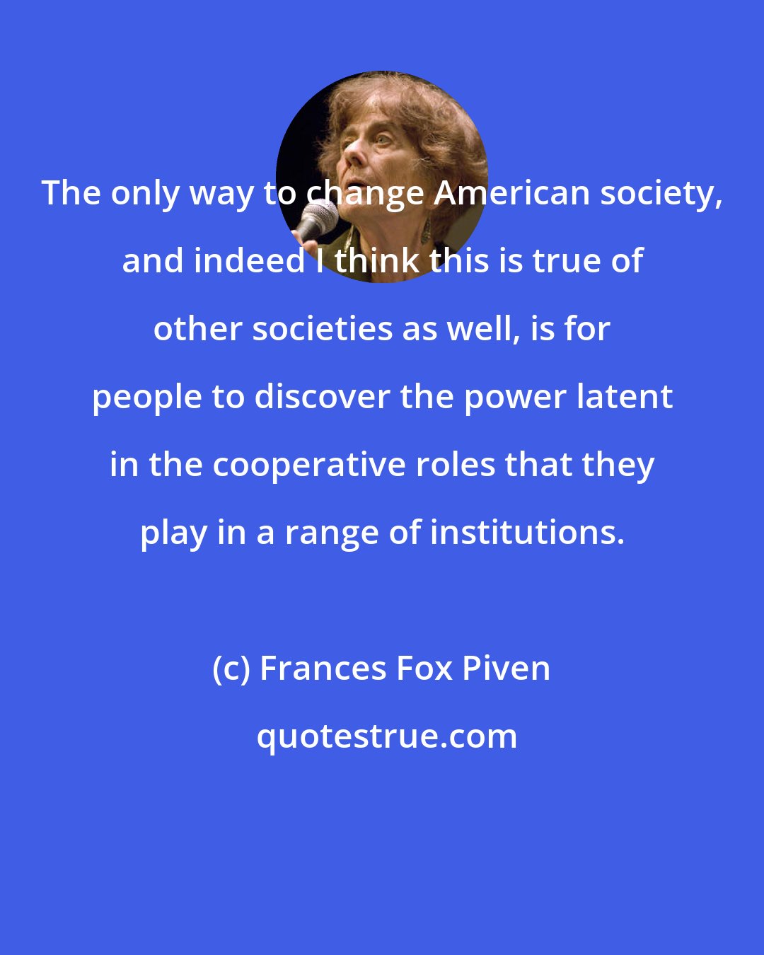 Frances Fox Piven: The only way to change American society, and indeed I think this is true of other societies as well, is for people to discover the power latent in the cooperative roles that they play in a range of institutions.