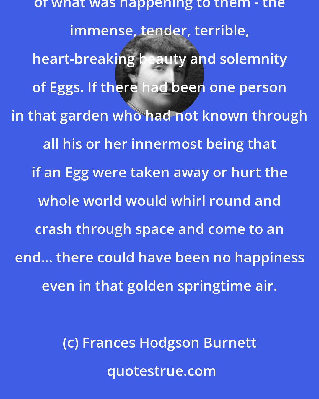 Frances Hodgson Burnett: In the garden there was nothing which was not quite like themselves - nothing which did not understand the wonderfulness of what was happening to them - the immense, tender, terrible, heart-breaking beauty and solemnity of Eggs. If there had been one person in that garden who had not known through all his or her innermost being that if an Egg were taken away or hurt the whole world would whirl round and crash through space and come to an end... there could have been no happiness even in that golden springtime air.