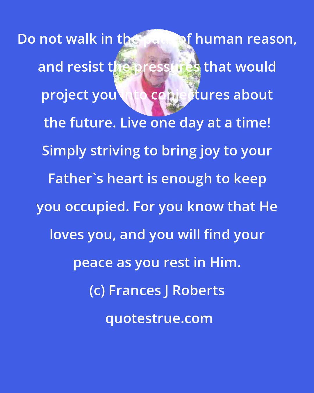 Frances J Roberts: Do not walk in the path of human reason, and resist the pressures that would project you into conjectures about the future. Live one day at a time! Simply striving to bring joy to your Father's heart is enough to keep you occupied. For you know that He loves you, and you will find your peace as you rest in Him.