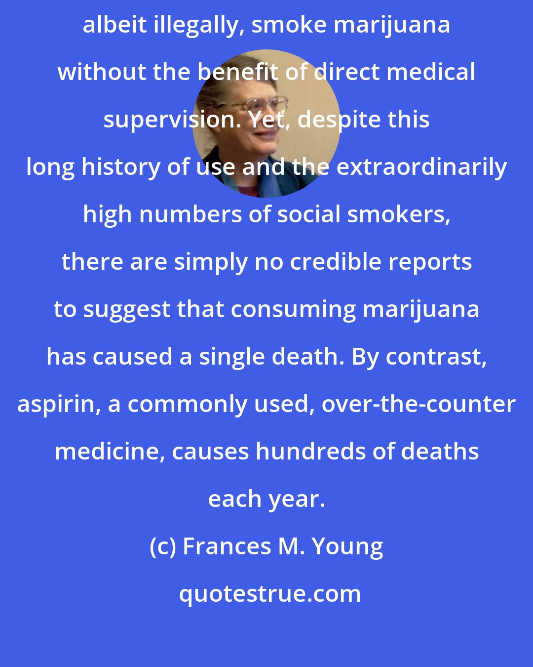 Frances M. Young: Estimates suggest that from 20 to 50 million Americans routinely, albeit illegally, smoke marijuana without the benefit of direct medical supervision. Yet, despite this long history of use and the extraordinarily high numbers of social smokers, there are simply no credible reports to suggest that consuming marijuana has caused a single death. By contrast, aspirin, a commonly used, over-the-counter medicine, causes hundreds of deaths each year.