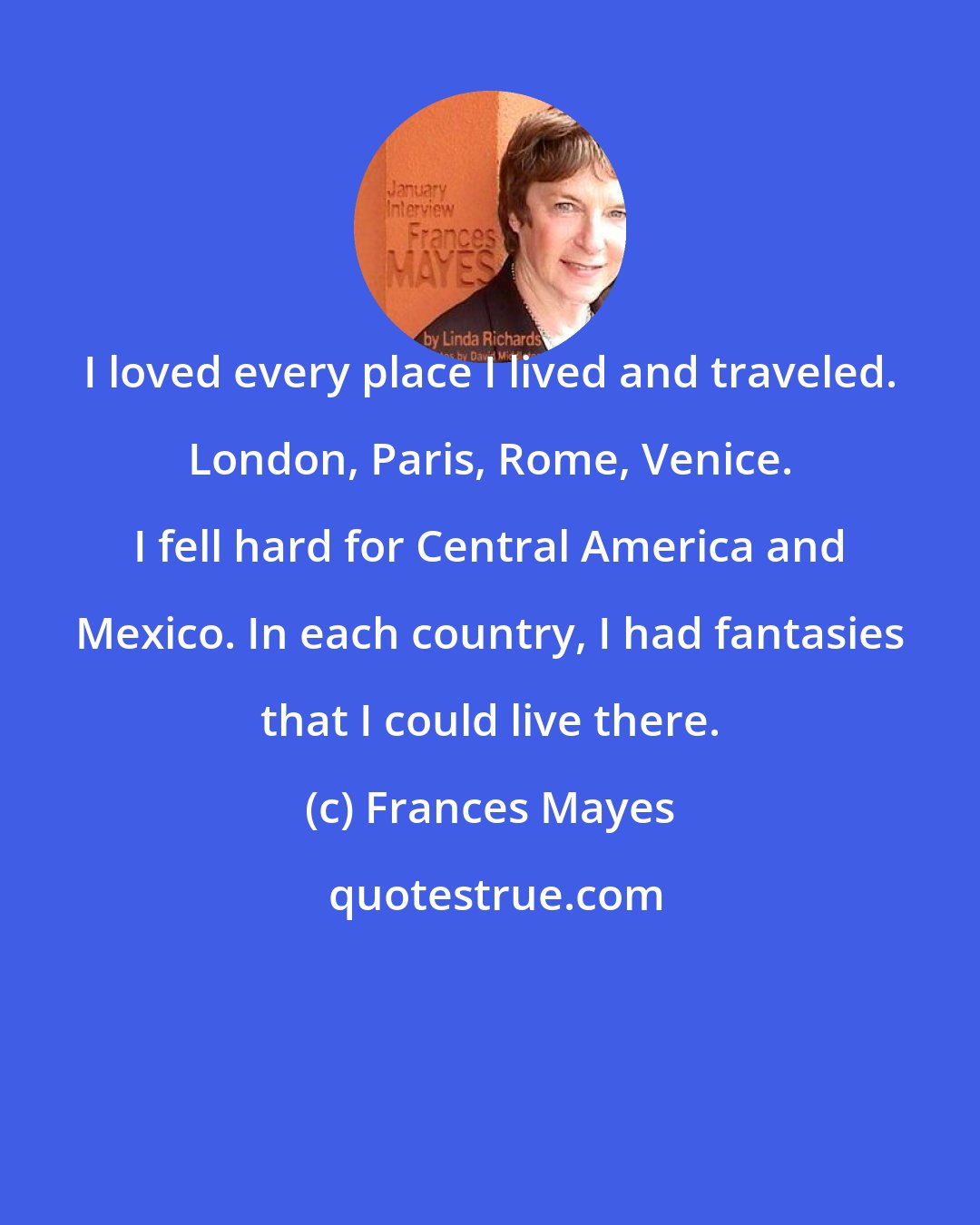 Frances Mayes: I loved every place I lived and traveled. London, Paris, Rome, Venice. I fell hard for Central America and Mexico. In each country, I had fantasies that I could live there.