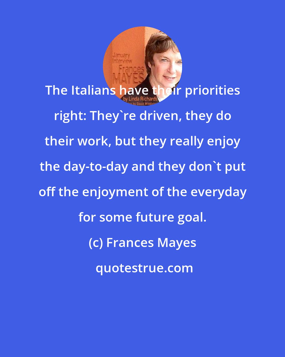 Frances Mayes: The Italians have their priorities right: They're driven, they do their work, but they really enjoy the day-to-day and they don't put off the enjoyment of the everyday for some future goal.