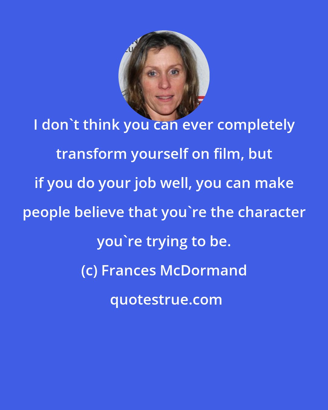 Frances McDormand: I don't think you can ever completely transform yourself on film, but if you do your job well, you can make people believe that you're the character you're trying to be.
