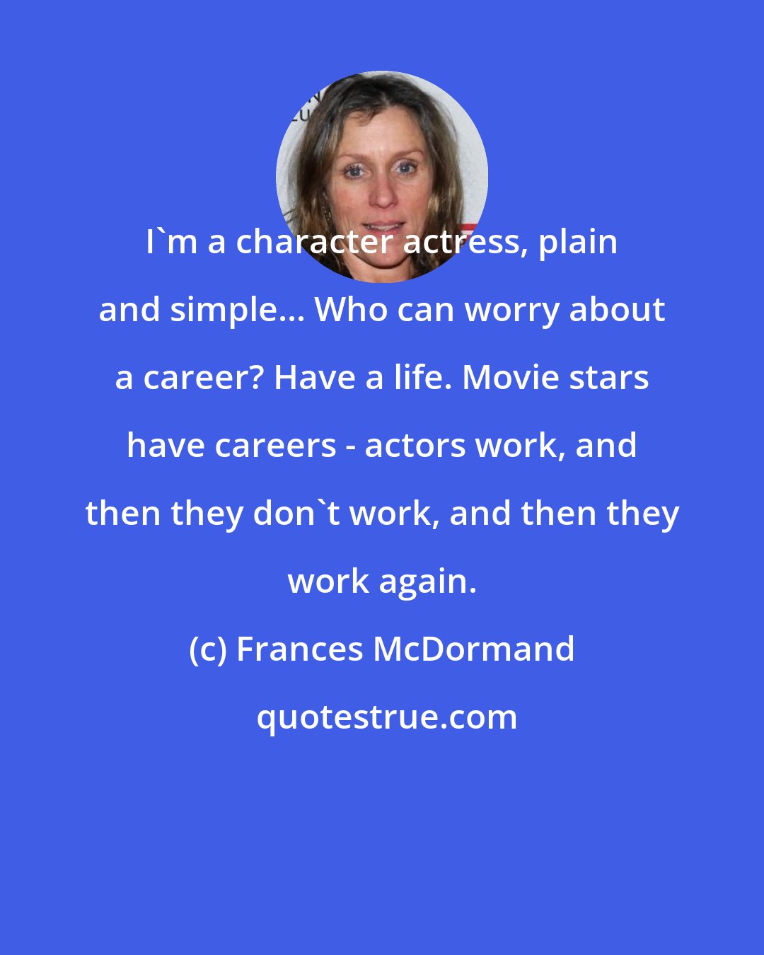 Frances McDormand: I'm a character actress, plain and simple... Who can worry about a career? Have a life. Movie stars have careers - actors work, and then they don't work, and then they work again.