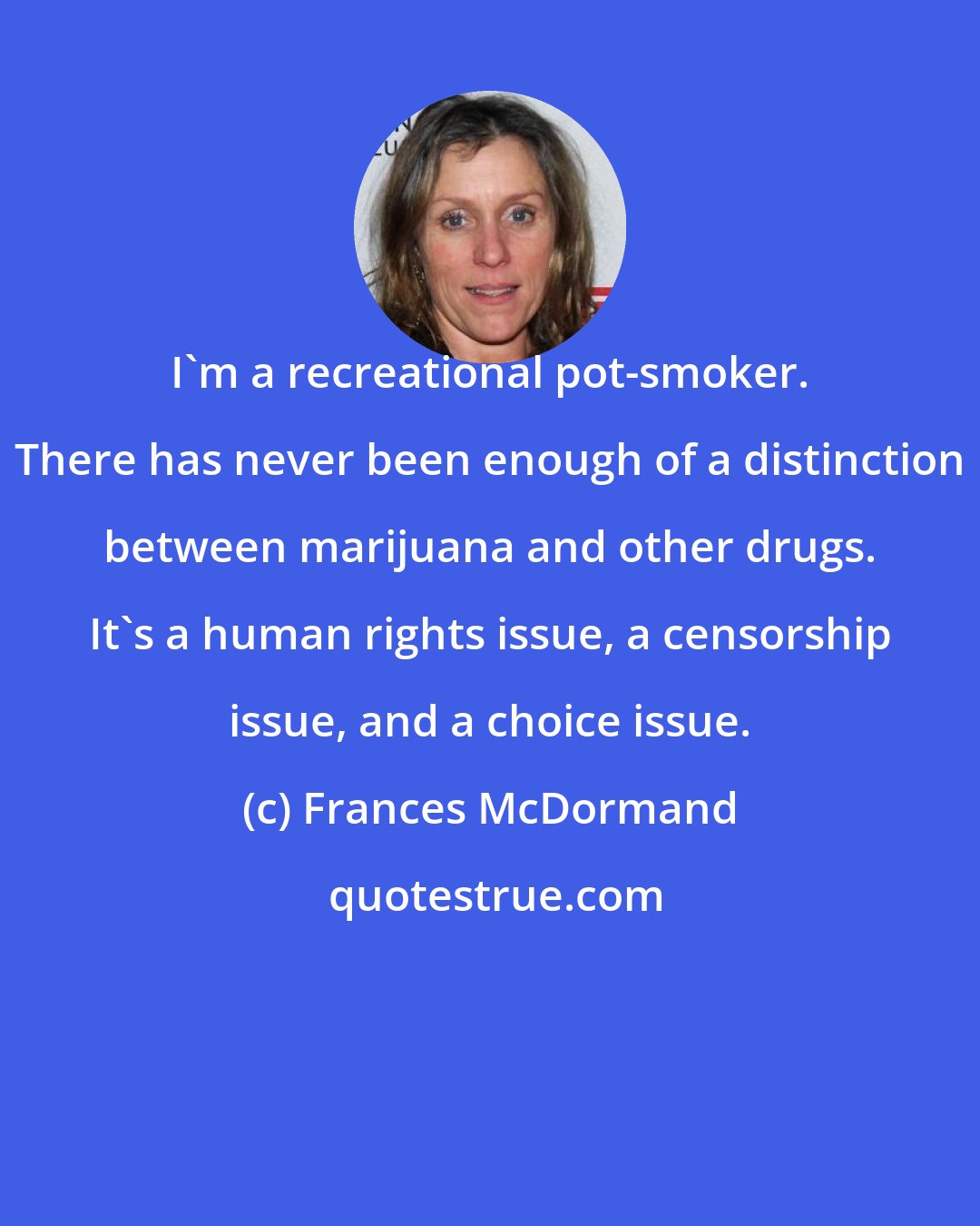 Frances McDormand: I'm a recreational pot-smoker. There has never been enough of a distinction between marijuana and other drugs. It's a human rights issue, a censorship issue, and a choice issue.