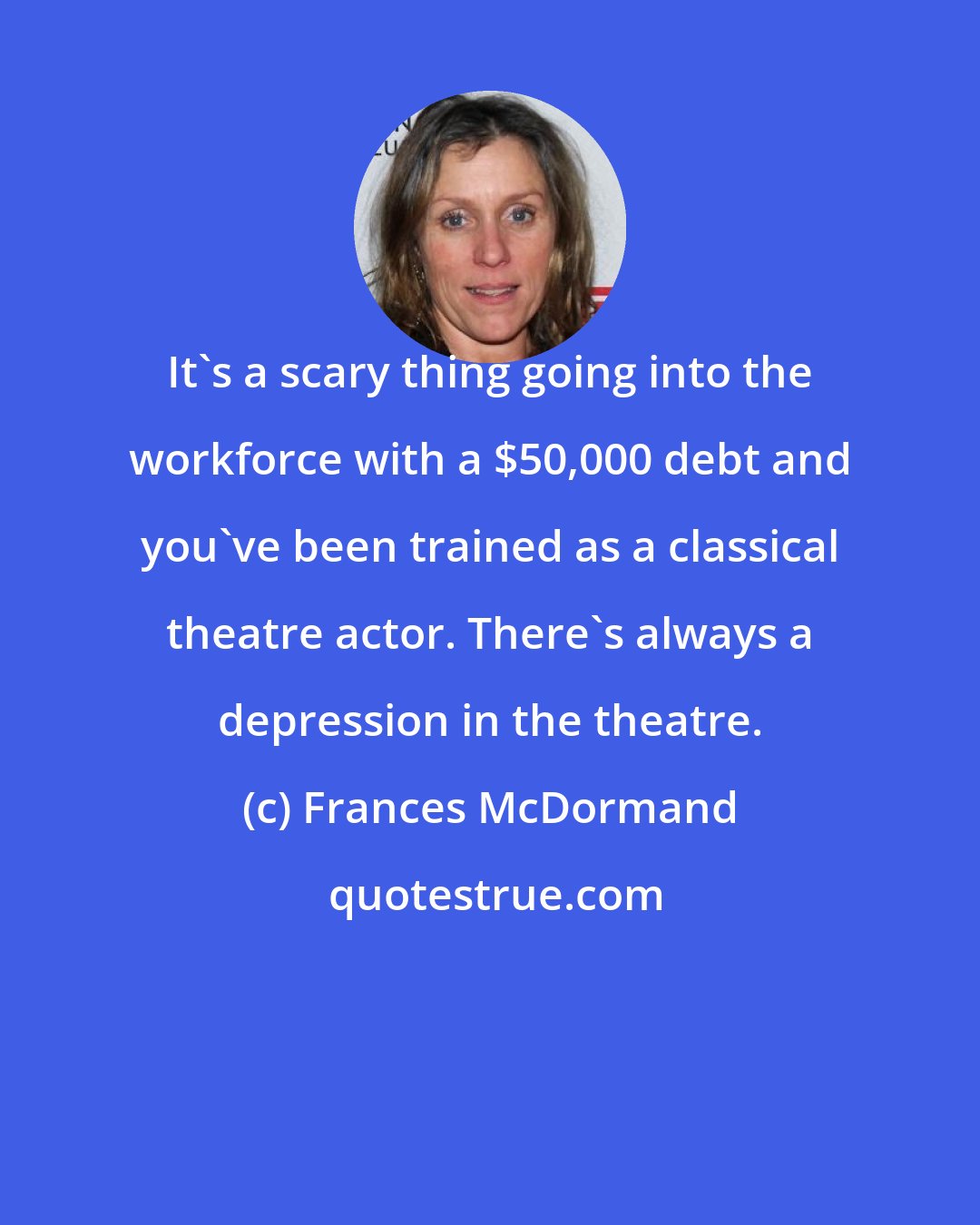 Frances McDormand: It's a scary thing going into the workforce with a $50,000 debt and you've been trained as a classical theatre actor. There's always a depression in the theatre.