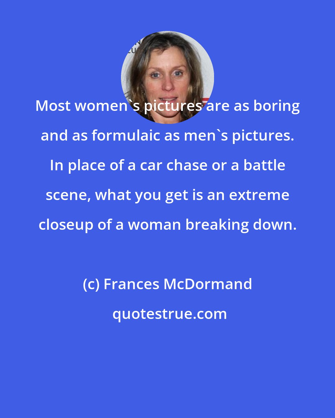 Frances McDormand: Most women's pictures are as boring and as formulaic as men's pictures. In place of a car chase or a battle scene, what you get is an extreme closeup of a woman breaking down.