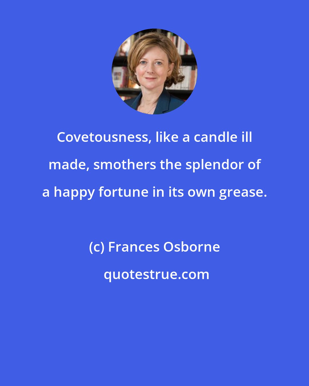 Frances Osborne: Covetousness, like a candle ill made, smothers the splendor of a happy fortune in its own grease.