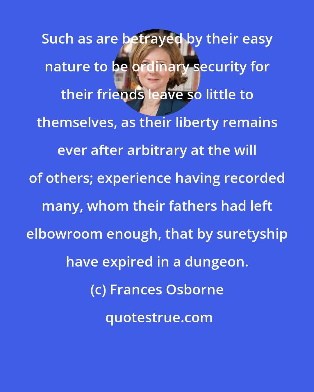 Frances Osborne: Such as are betrayed by their easy nature to be ordinary security for their friends leave so little to themselves, as their liberty remains ever after arbitrary at the will of others; experience having recorded many, whom their fathers had left elbowroom enough, that by suretyship have expired in a dungeon.