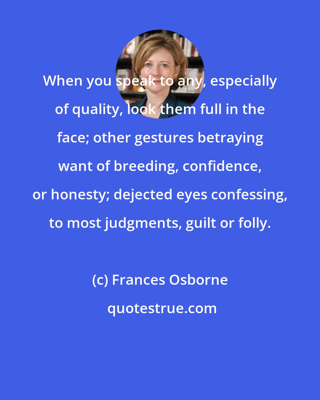 Frances Osborne: When you speak to any, especially of quality, look them full in the face; other gestures betraying want of breeding, confidence, or honesty; dejected eyes confessing, to most judgments, guilt or folly.