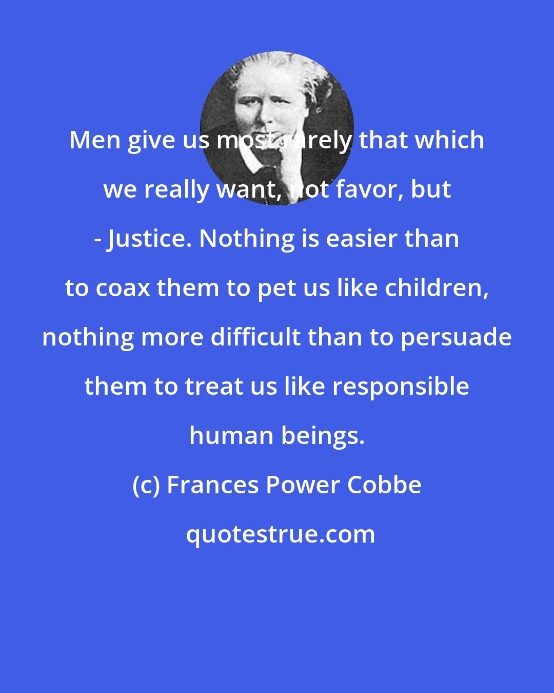 Frances Power Cobbe: Men give us most rarely that which we really want, not favor, but - Justice. Nothing is easier than to coax them to pet us like children, nothing more difficult than to persuade them to treat us like responsible human beings.