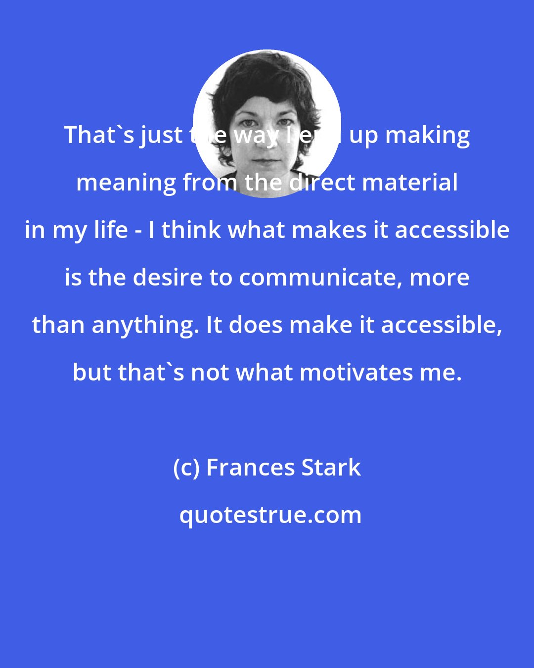 Frances Stark: That's just the way I end up making meaning from the direct material in my life - I think what makes it accessible is the desire to communicate, more than anything. It does make it accessible, but that's not what motivates me.