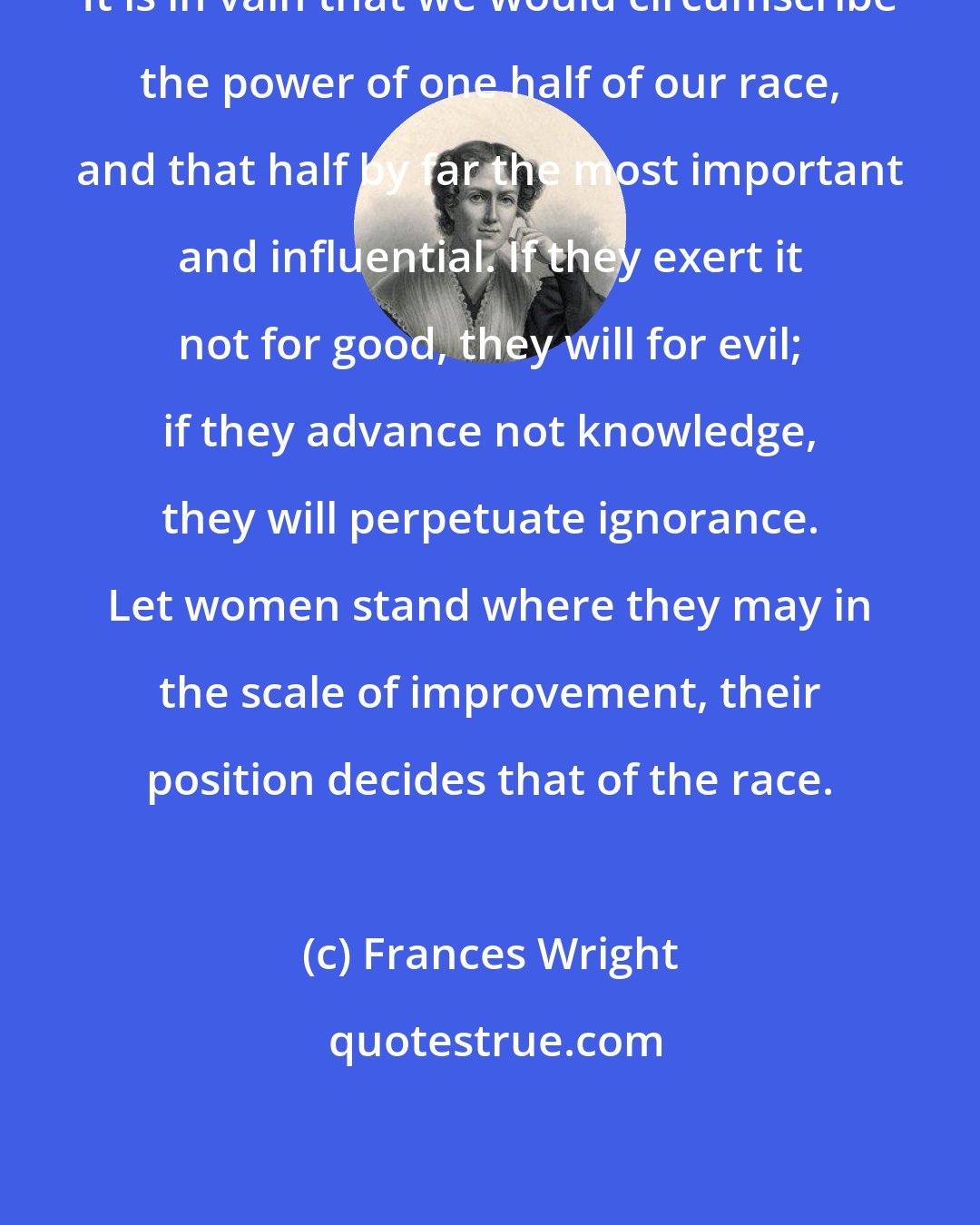 Frances Wright: It is in vain that we would circumscribe the power of one half of our race, and that half by far the most important and influential. If they exert it not for good, they will for evil; if they advance not knowledge, they will perpetuate ignorance. Let women stand where they may in the scale of improvement, their position decides that of the race.