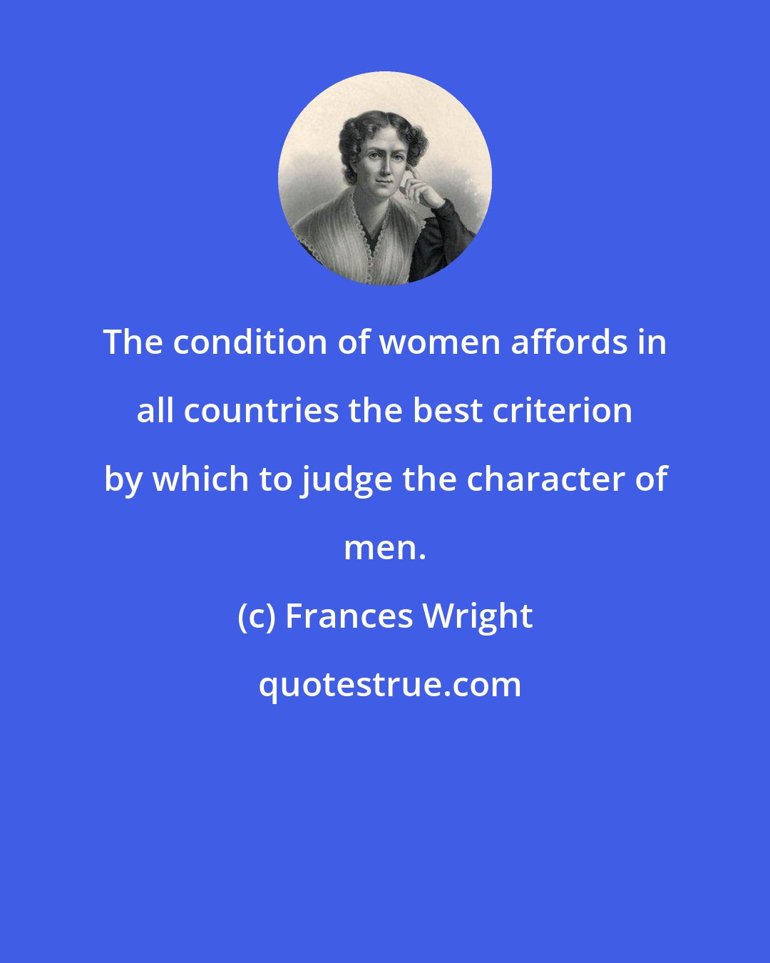 Frances Wright: The condition of women affords in all countries the best criterion by which to judge the character of men.