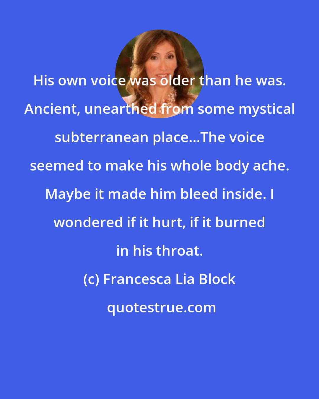 Francesca Lia Block: His own voice was older than he was. Ancient, unearthed from some mystical subterranean place...The voice seemed to make his whole body ache. Maybe it made him bleed inside. I wondered if it hurt, if it burned in his throat.