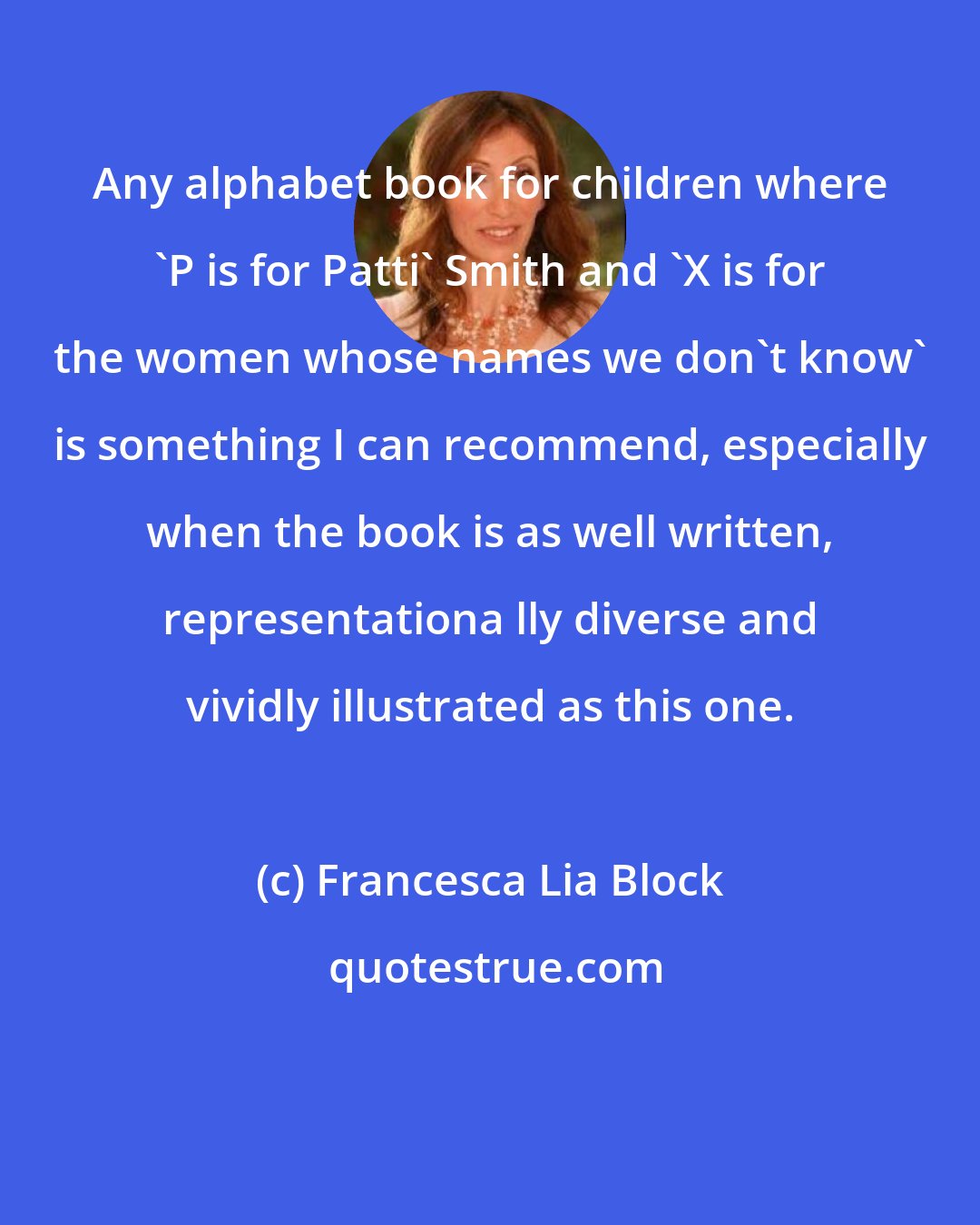 Francesca Lia Block: Any alphabet book for children where 'P is for Patti' Smith and 'X is for the women whose names we don't know' is something I can recommend, especially when the book is as well written, representationa lly diverse and vividly illustrated as this one.